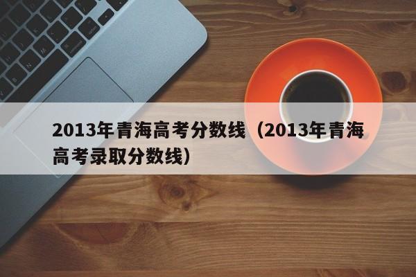 2013年青海高考分數線（2013年青海高考錄取分數線）