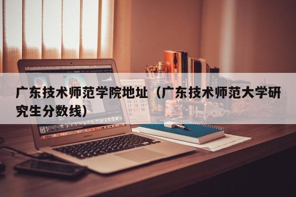 廣東技術(shù)師范學(xué)院地址（廣東技術(shù)師范大學(xué)研究生分數線(xiàn)）
