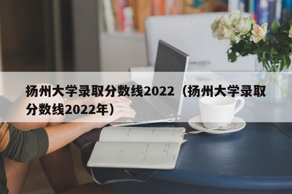 揚州大學錄取分數線2022（揚州大學錄取分數線2022年）
