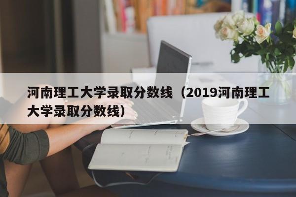 河南理工大學錄取分數線（2019河南理工大學錄取分數線）