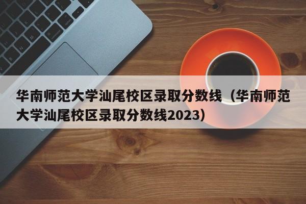 華南師范大學(xué)汕尾校區錄取分數線(xiàn)（華南師范大學(xué)汕尾校區錄取分數線(xiàn)2023）