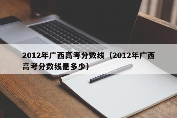 2012年廣西高考分數線(xiàn)（2012年廣西高考分數線(xiàn)是多少）