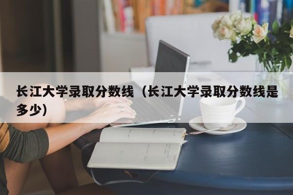 長(cháng)江大學(xué)錄取分數線(xiàn)（長(cháng)江大學(xué)錄取分數線(xiàn)是多少）