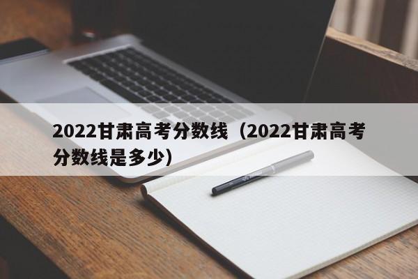 2022甘肅高考分數線(xiàn)（2022甘肅高考分數線(xiàn)是多少）