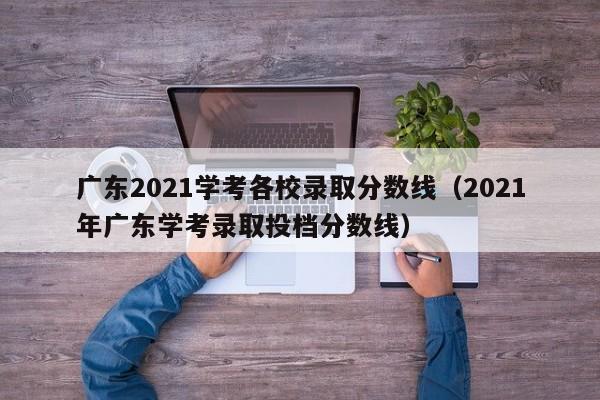 廣東2021學(xué)考各校錄取分數線(xiàn)（2021年廣東學(xué)考錄取投檔分數線(xiàn)）