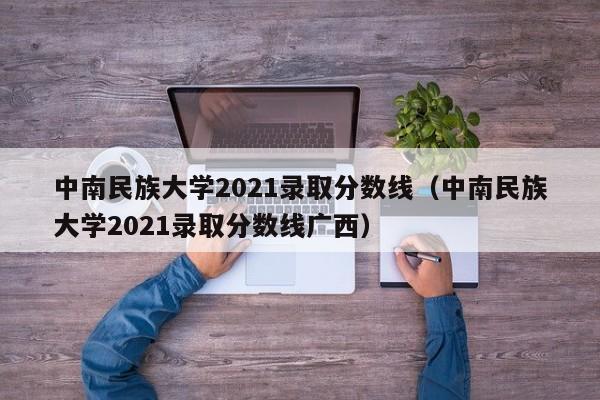 中南民族大學2021錄取分數線（中南民族大學2021錄取分數線廣西）