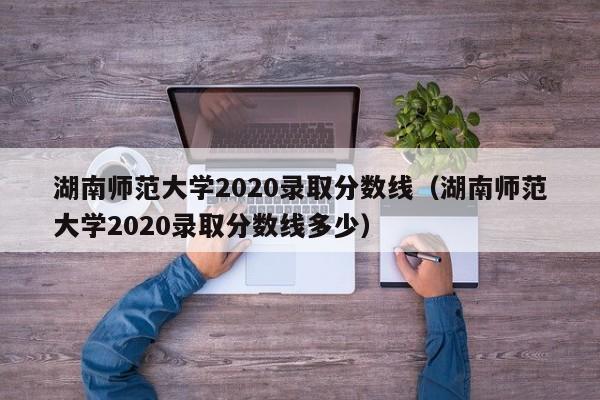 湖南師范大學2020錄取分數線（湖南師范大學2020錄取分數線多少）