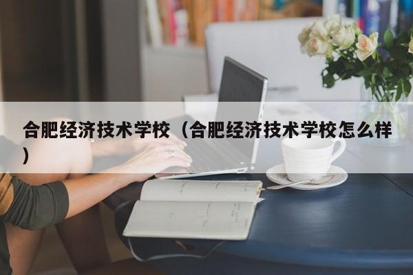 合肥經(jīng)濟技術(shù)學(xué)校（合肥經(jīng)濟技術(shù)學(xué)校怎么樣）
