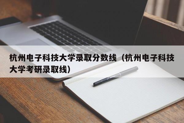 杭州電子科技大學錄取分數線（杭州電子科技大學考研錄取線）