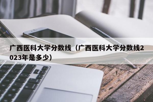廣西醫科大學分數線（廣西醫科大學分數線2023年是多少）