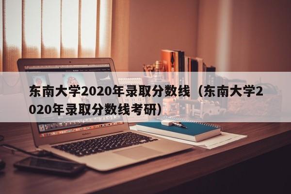 東南大學(xué)2020年錄取分數線(xiàn)（東南大學(xué)2020年錄取分數線(xiàn)考研）