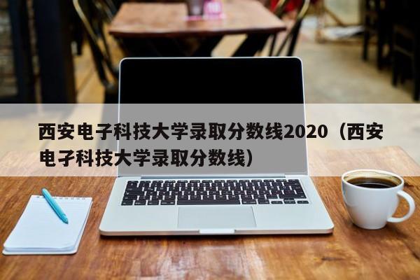 西安電子科技大學錄取分數線2020（西安電孑科技大學錄取分數線）