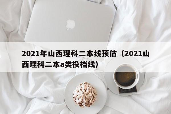 2021年山西理科二本線預估（2021山西理科二本a類投檔線）