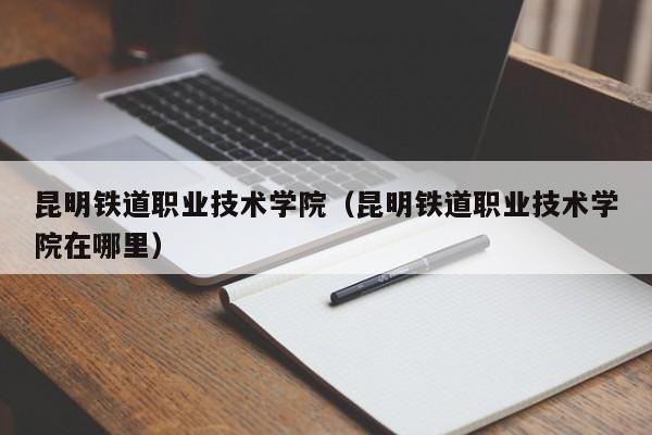昆明鐵道職業技術學院（昆明鐵道職業技術學院在哪里）