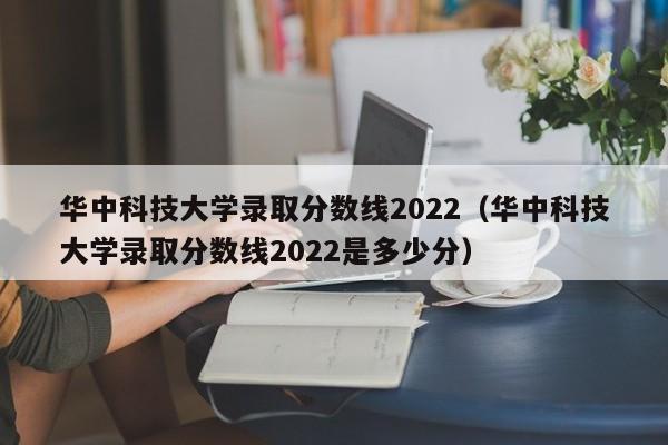 華中科技大學錄取分數線2022（華中科技大學錄取分數線2022是多少分）