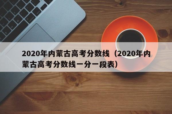 2020年內蒙古高考分數線（2020年內蒙古高考分數線一分一段表）
