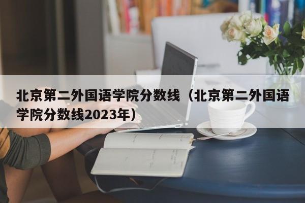 北京第二外國語(yǔ)學(xué)院分數線(xiàn)（北京第二外國語(yǔ)學(xué)院分數線(xiàn)2023年）