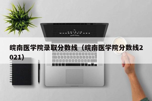 皖南醫學院錄取分數線（皖南醫學院分數線2021）