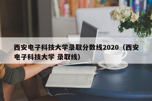 西安電子科技大學錄取分數線2020（西安電子科技大學 錄取線）
