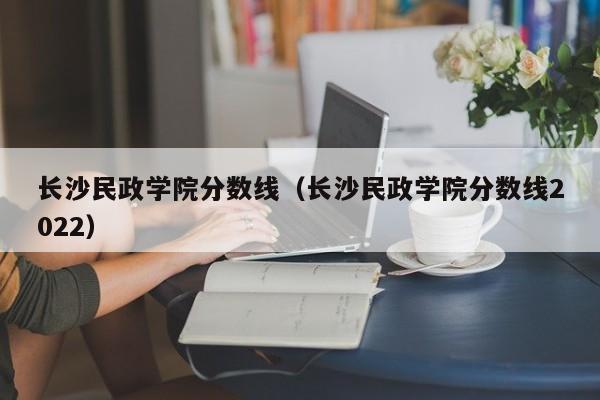 長沙民政學院分數線（長沙民政學院分數線2022）