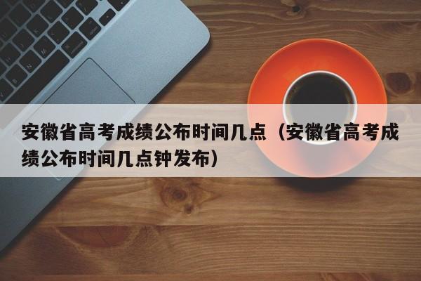 安徽省高考成績(jì)公布時(shí)間幾點(diǎn)（安徽省高考成績(jì)公布時(shí)間幾點(diǎn)鐘發(fā)布）