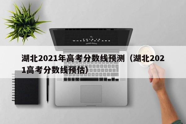 湖北2021年高考分數線預測（湖北2021高考分數線預估）