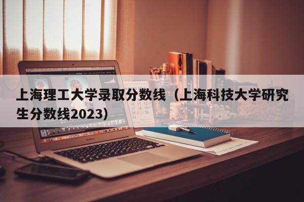 上海理工大學(xué)錄取分數線(xiàn)（上?？萍即髮W(xué)研究生分數線(xiàn)2023）