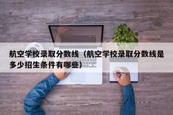 航空學(xué)校錄取分數線(xiàn)（航空學(xué)校錄取分數線(xiàn)是多少招生條件有哪些）