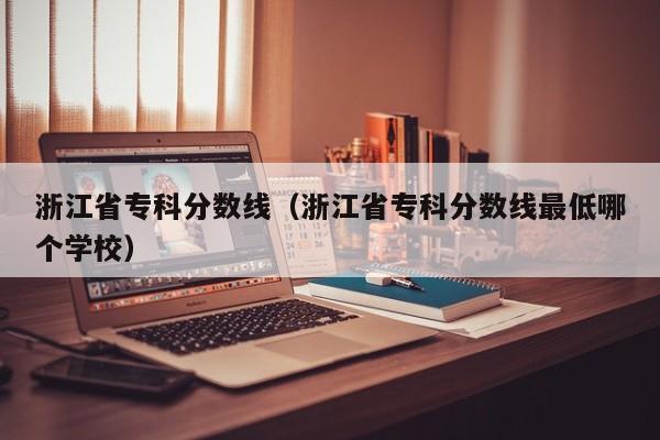 浙江省專(zhuān)科分數線(xiàn)（浙江省專(zhuān)科分數線(xiàn)最低哪個(gè)學(xué)校）