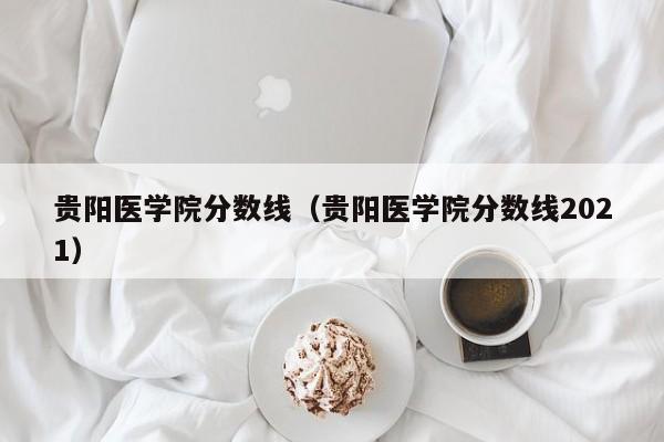 貴陽(yáng)醫學(xué)院分數線(xiàn)（貴陽(yáng)醫學(xué)院分數線(xiàn)2021）