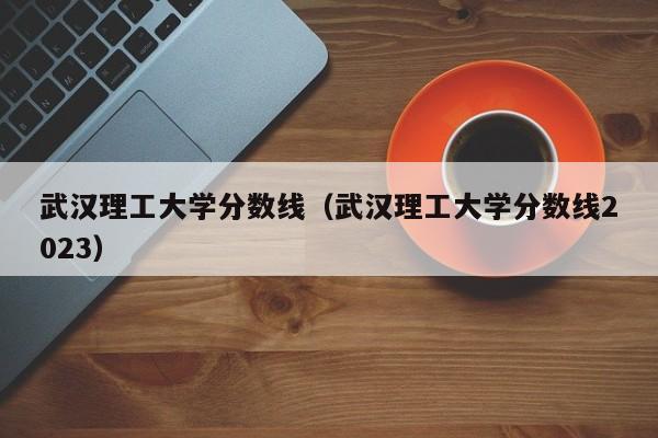 武漢理工大學分數線（武漢理工大學分數線2023）