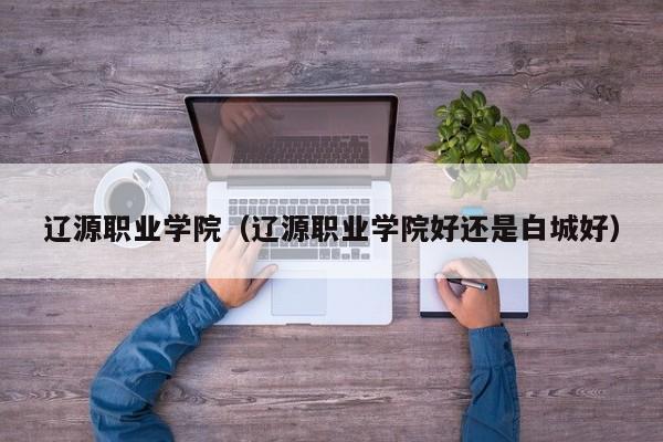 遼源職業學院（遼源職業學院好還是白城好）