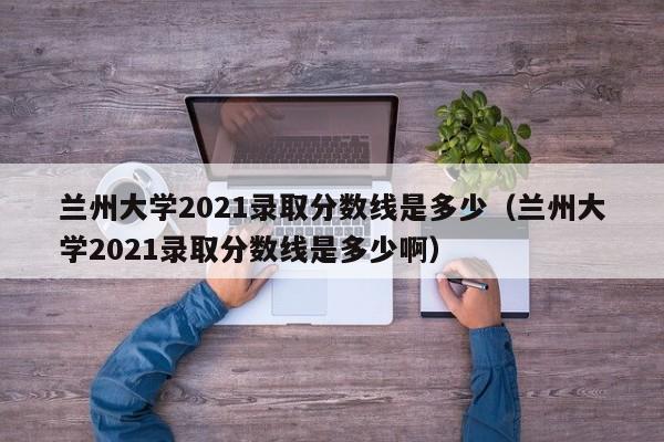 蘭州大學2021錄取分數線是多少（蘭州大學2021錄取分數線是多少?。? title=
