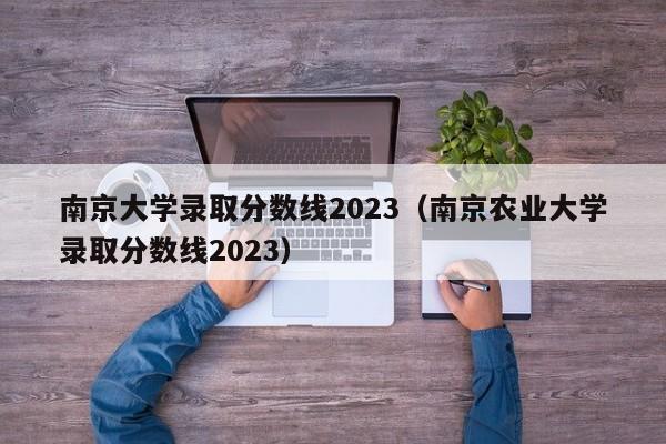 南京大學錄取分數線2023（南京農業大學錄取分數線2023）