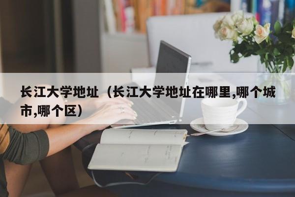 長江大學地址（長江大學地址在哪里,哪個城市,哪個區）