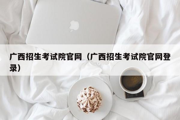 廣西招生考試院官網（廣西招生考試院官網登錄）
