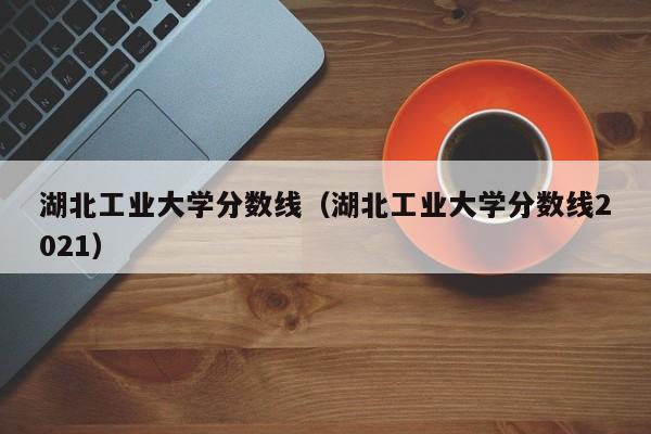 湖北工業(yè)大學(xué)分數線(xiàn)（湖北工業(yè)大學(xué)分數線(xiàn)2021）