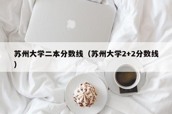 蘇州大學(xué)二本分數線(xiàn)（蘇州大學(xué)2+2分數線(xiàn)）