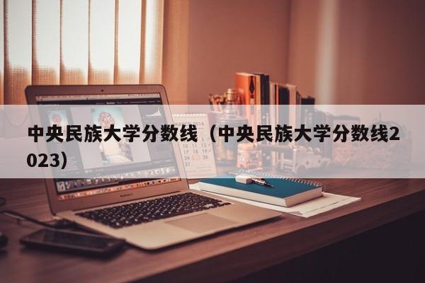 中央民族大學分數線（中央民族大學分數線2023）