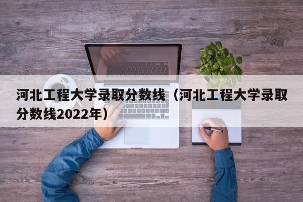 河北工程大學錄取分數線（河北工程大學錄取分數線2022年）