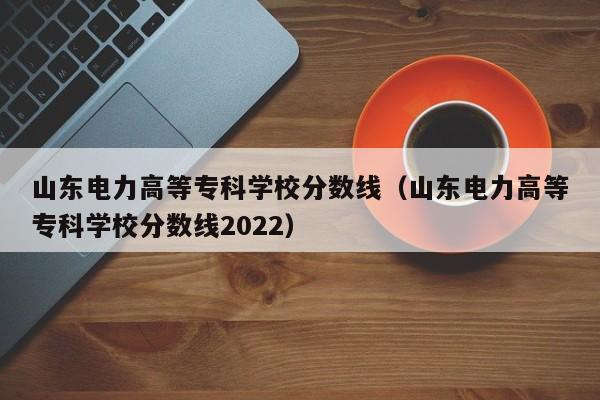 山東電力高等?？茖W校分數線（山東電力高等?？茖W校分數線2022）