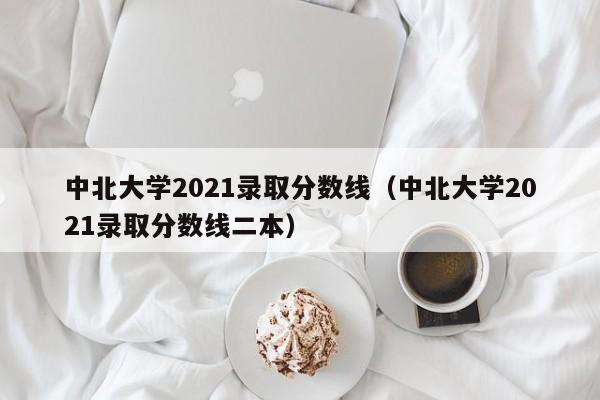 中北大學2021錄取分數線（中北大學2021錄取分數線二本）