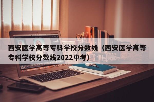 西安醫學高等?？茖W校分數線（西安醫學高等?？茖W校分數線2022中考）
