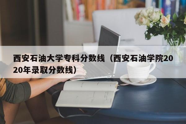 西安石油大學(xué)專(zhuān)科分數線(xiàn)（西安石油學(xué)院2020年錄取分數線(xiàn)）