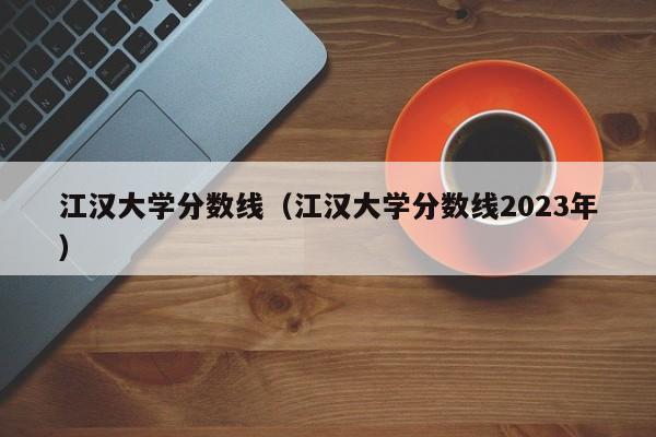 江漢大學(xué)分數線(xiàn)（江漢大學(xué)分數線(xiàn)2023年）
