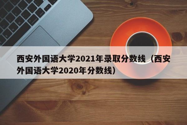 西安外國語大學2021年錄取分數線（西安外國語大學2020年分數線）