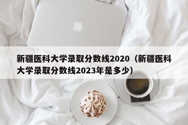 新疆醫科大學錄取分數線2020（新疆醫科大學錄取分數線2023年是多少）