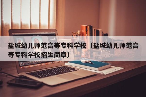 鹽城幼兒師范高等?？茖W校（鹽城幼兒師范高等?？茖W校招生簡章）