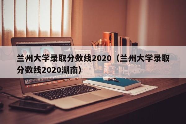 蘭州大學錄取分數線2020（蘭州大學錄取分數線2020湖南）