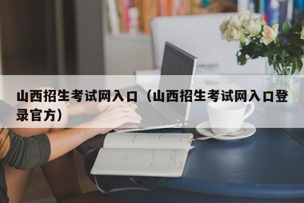 山西招生考試網入口（山西招生考試網入口登錄官方）